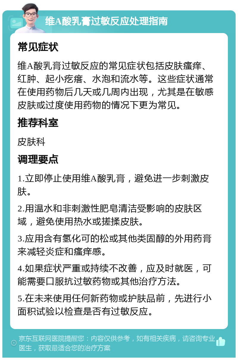 维A酸乳膏过敏反应处理指南 常见症状 维A酸乳膏过敏反应的常见症状包括皮肤瘙痒、红肿、起小疙瘩、水泡和流水等。这些症状通常在使用药物后几天或几周内出现，尤其是在敏感皮肤或过度使用药物的情况下更为常见。 推荐科室 皮肤科 调理要点 1.立即停止使用维A酸乳膏，避免进一步刺激皮肤。 2.用温水和非刺激性肥皂清洁受影响的皮肤区域，避免使用热水或搓揉皮肤。 3.应用含有氢化可的松或其他类固醇的外用药膏来减轻炎症和瘙痒感。 4.如果症状严重或持续不改善，应及时就医，可能需要口服抗过敏药物或其他治疗方法。 5.在未来使用任何新药物或护肤品前，先进行小面积试验以检查是否有过敏反应。