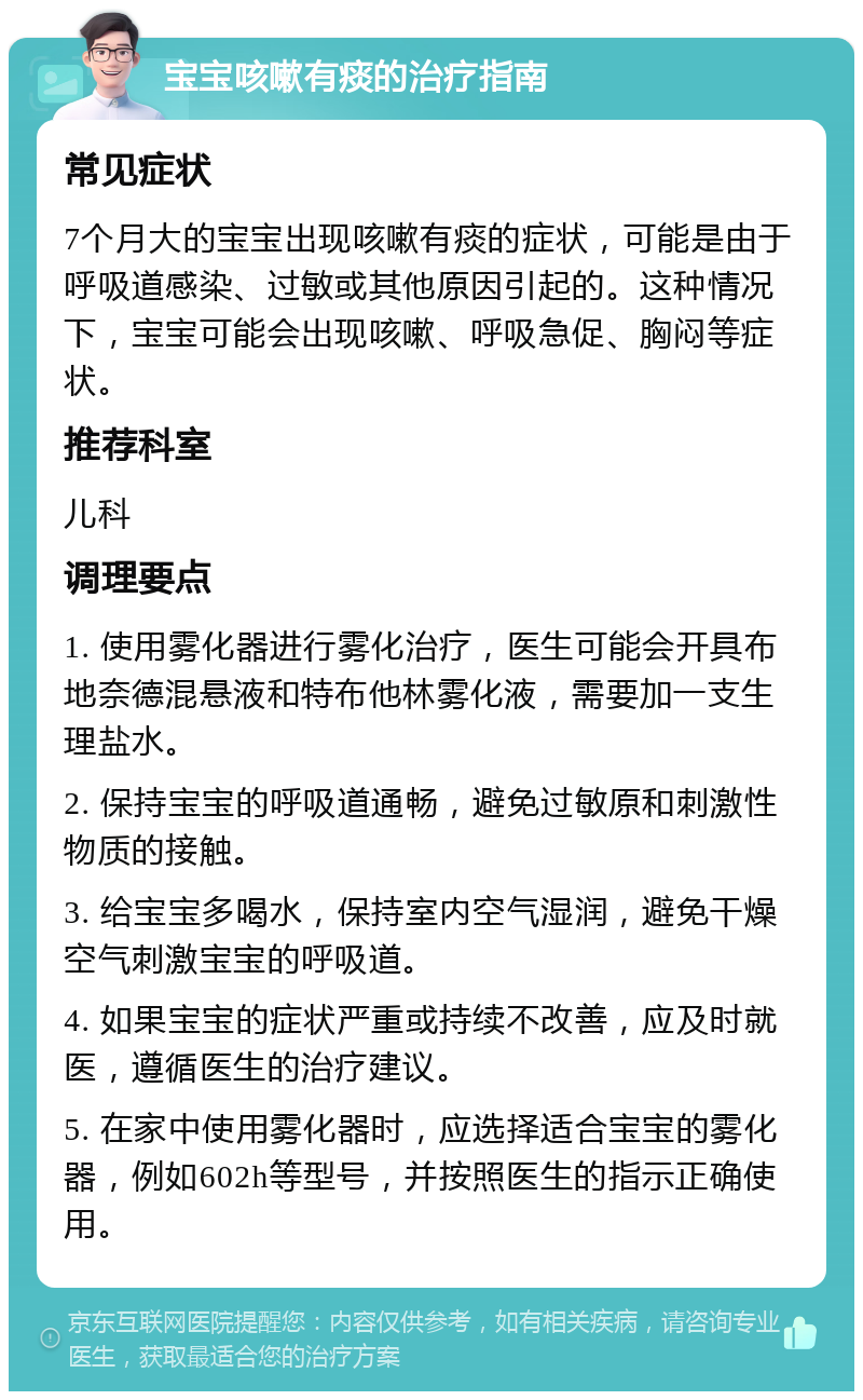 宝宝咳嗽有痰的治疗指南 常见症状 7个月大的宝宝出现咳嗽有痰的症状，可能是由于呼吸道感染、过敏或其他原因引起的。这种情况下，宝宝可能会出现咳嗽、呼吸急促、胸闷等症状。 推荐科室 儿科 调理要点 1. 使用雾化器进行雾化治疗，医生可能会开具布地奈德混悬液和特布他林雾化液，需要加一支生理盐水。 2. 保持宝宝的呼吸道通畅，避免过敏原和刺激性物质的接触。 3. 给宝宝多喝水，保持室内空气湿润，避免干燥空气刺激宝宝的呼吸道。 4. 如果宝宝的症状严重或持续不改善，应及时就医，遵循医生的治疗建议。 5. 在家中使用雾化器时，应选择适合宝宝的雾化器，例如602h等型号，并按照医生的指示正确使用。