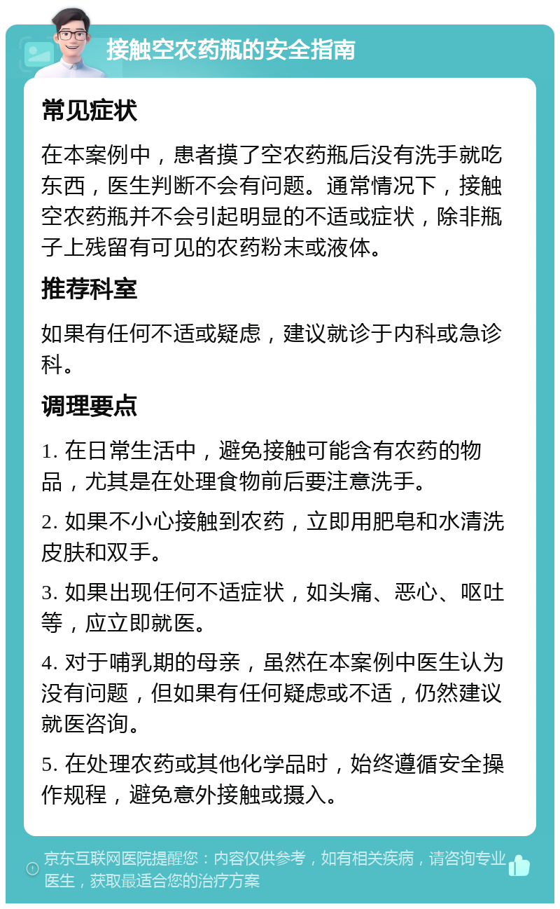 接触空农药瓶的安全指南 常见症状 在本案例中，患者摸了空农药瓶后没有洗手就吃东西，医生判断不会有问题。通常情况下，接触空农药瓶并不会引起明显的不适或症状，除非瓶子上残留有可见的农药粉末或液体。 推荐科室 如果有任何不适或疑虑，建议就诊于内科或急诊科。 调理要点 1. 在日常生活中，避免接触可能含有农药的物品，尤其是在处理食物前后要注意洗手。 2. 如果不小心接触到农药，立即用肥皂和水清洗皮肤和双手。 3. 如果出现任何不适症状，如头痛、恶心、呕吐等，应立即就医。 4. 对于哺乳期的母亲，虽然在本案例中医生认为没有问题，但如果有任何疑虑或不适，仍然建议就医咨询。 5. 在处理农药或其他化学品时，始终遵循安全操作规程，避免意外接触或摄入。