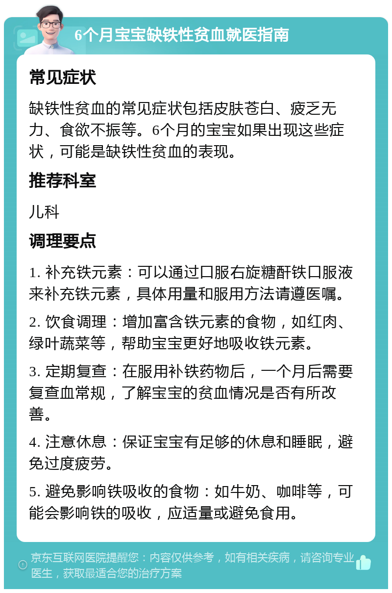 6个月宝宝缺铁性贫血就医指南 常见症状 缺铁性贫血的常见症状包括皮肤苍白、疲乏无力、食欲不振等。6个月的宝宝如果出现这些症状，可能是缺铁性贫血的表现。 推荐科室 儿科 调理要点 1. 补充铁元素：可以通过口服右旋糖酐铁口服液来补充铁元素，具体用量和服用方法请遵医嘱。 2. 饮食调理：增加富含铁元素的食物，如红肉、绿叶蔬菜等，帮助宝宝更好地吸收铁元素。 3. 定期复查：在服用补铁药物后，一个月后需要复查血常规，了解宝宝的贫血情况是否有所改善。 4. 注意休息：保证宝宝有足够的休息和睡眠，避免过度疲劳。 5. 避免影响铁吸收的食物：如牛奶、咖啡等，可能会影响铁的吸收，应适量或避免食用。