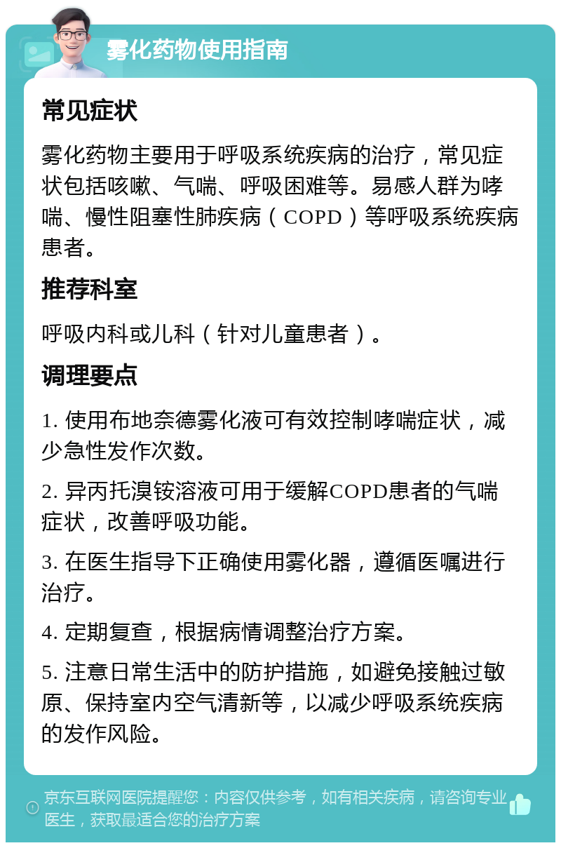 雾化药物使用指南 常见症状 雾化药物主要用于呼吸系统疾病的治疗，常见症状包括咳嗽、气喘、呼吸困难等。易感人群为哮喘、慢性阻塞性肺疾病（COPD）等呼吸系统疾病患者。 推荐科室 呼吸内科或儿科（针对儿童患者）。 调理要点 1. 使用布地奈德雾化液可有效控制哮喘症状，减少急性发作次数。 2. 异丙托溴铵溶液可用于缓解COPD患者的气喘症状，改善呼吸功能。 3. 在医生指导下正确使用雾化器，遵循医嘱进行治疗。 4. 定期复查，根据病情调整治疗方案。 5. 注意日常生活中的防护措施，如避免接触过敏原、保持室内空气清新等，以减少呼吸系统疾病的发作风险。