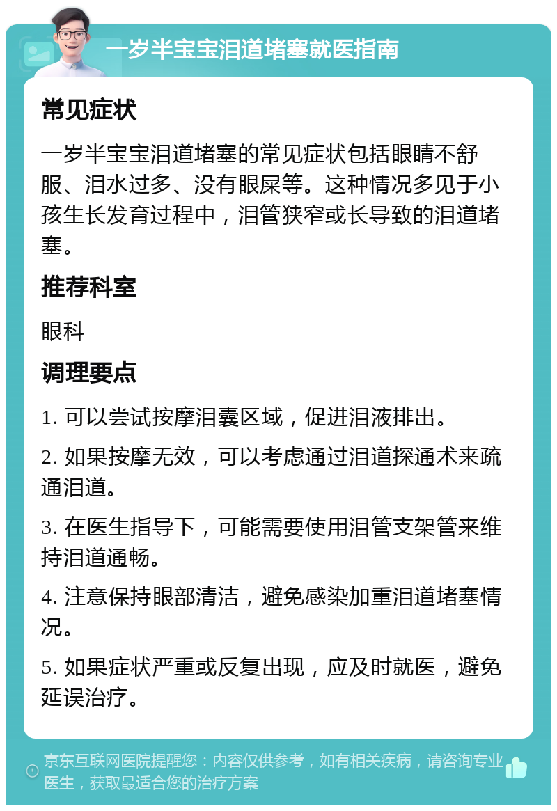 一岁半宝宝泪道堵塞就医指南 常见症状 一岁半宝宝泪道堵塞的常见症状包括眼睛不舒服、泪水过多、没有眼屎等。这种情况多见于小孩生长发育过程中，泪管狭窄或长导致的泪道堵塞。 推荐科室 眼科 调理要点 1. 可以尝试按摩泪囊区域，促进泪液排出。 2. 如果按摩无效，可以考虑通过泪道探通术来疏通泪道。 3. 在医生指导下，可能需要使用泪管支架管来维持泪道通畅。 4. 注意保持眼部清洁，避免感染加重泪道堵塞情况。 5. 如果症状严重或反复出现，应及时就医，避免延误治疗。