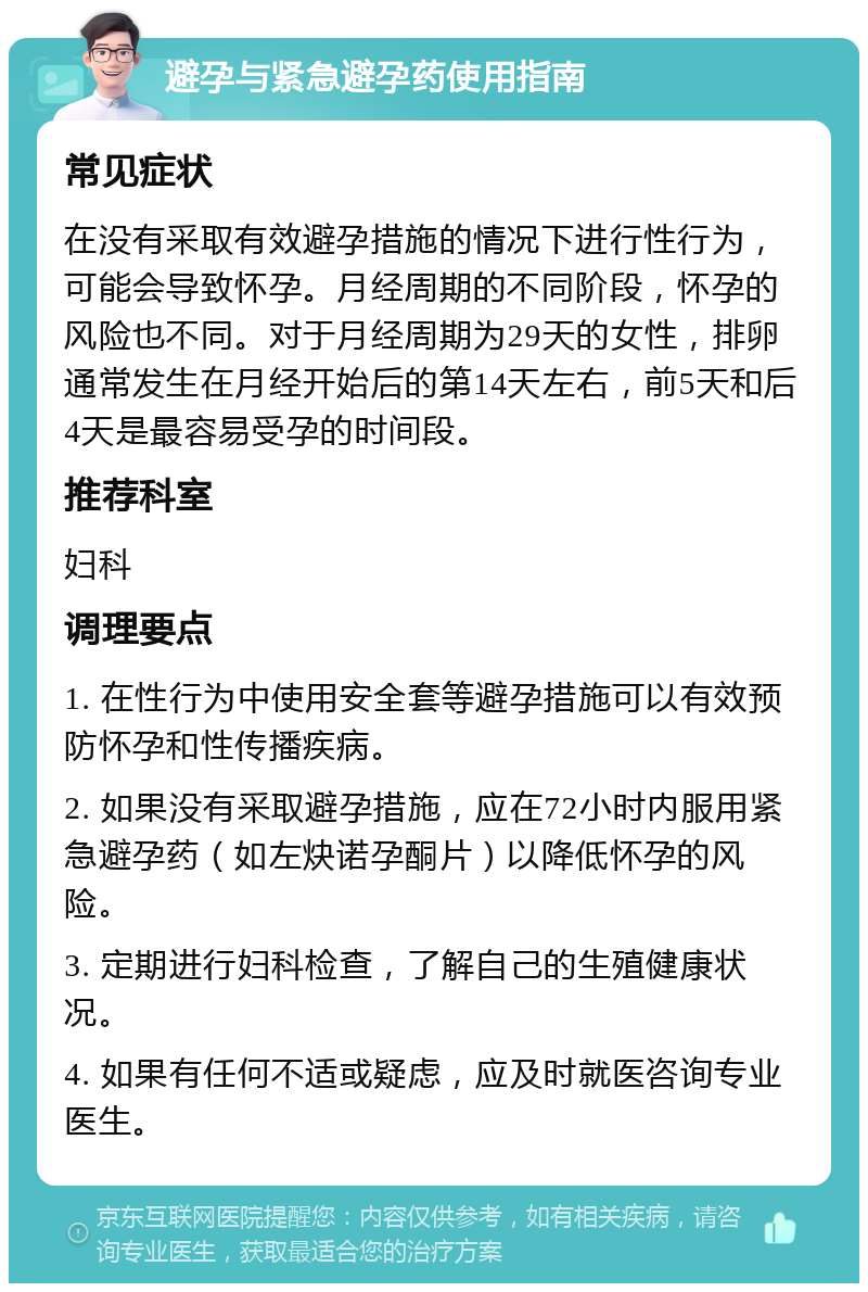 避孕与紧急避孕药使用指南 常见症状 在没有采取有效避孕措施的情况下进行性行为，可能会导致怀孕。月经周期的不同阶段，怀孕的风险也不同。对于月经周期为29天的女性，排卵通常发生在月经开始后的第14天左右，前5天和后4天是最容易受孕的时间段。 推荐科室 妇科 调理要点 1. 在性行为中使用安全套等避孕措施可以有效预防怀孕和性传播疾病。 2. 如果没有采取避孕措施，应在72小时内服用紧急避孕药（如左炔诺孕酮片）以降低怀孕的风险。 3. 定期进行妇科检查，了解自己的生殖健康状况。 4. 如果有任何不适或疑虑，应及时就医咨询专业医生。