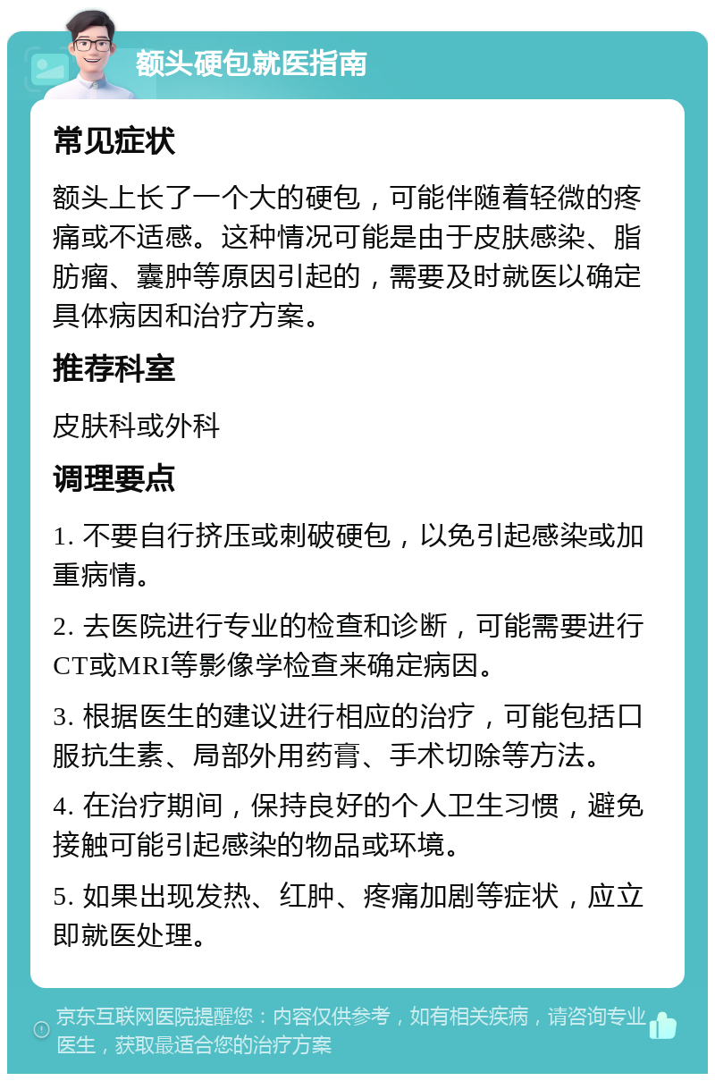 额头硬包就医指南 常见症状 额头上长了一个大的硬包，可能伴随着轻微的疼痛或不适感。这种情况可能是由于皮肤感染、脂肪瘤、囊肿等原因引起的，需要及时就医以确定具体病因和治疗方案。 推荐科室 皮肤科或外科 调理要点 1. 不要自行挤压或刺破硬包，以免引起感染或加重病情。 2. 去医院进行专业的检查和诊断，可能需要进行CT或MRI等影像学检查来确定病因。 3. 根据医生的建议进行相应的治疗，可能包括口服抗生素、局部外用药膏、手术切除等方法。 4. 在治疗期间，保持良好的个人卫生习惯，避免接触可能引起感染的物品或环境。 5. 如果出现发热、红肿、疼痛加剧等症状，应立即就医处理。