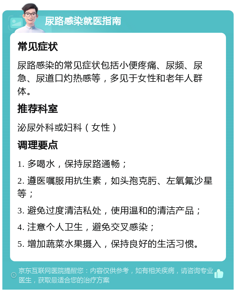 尿路感染就医指南 常见症状 尿路感染的常见症状包括小便疼痛、尿频、尿急、尿道口灼热感等，多见于女性和老年人群体。 推荐科室 泌尿外科或妇科（女性） 调理要点 1. 多喝水，保持尿路通畅； 2. 遵医嘱服用抗生素，如头孢克肟、左氧氟沙星等； 3. 避免过度清洁私处，使用温和的清洁产品； 4. 注意个人卫生，避免交叉感染； 5. 增加蔬菜水果摄入，保持良好的生活习惯。