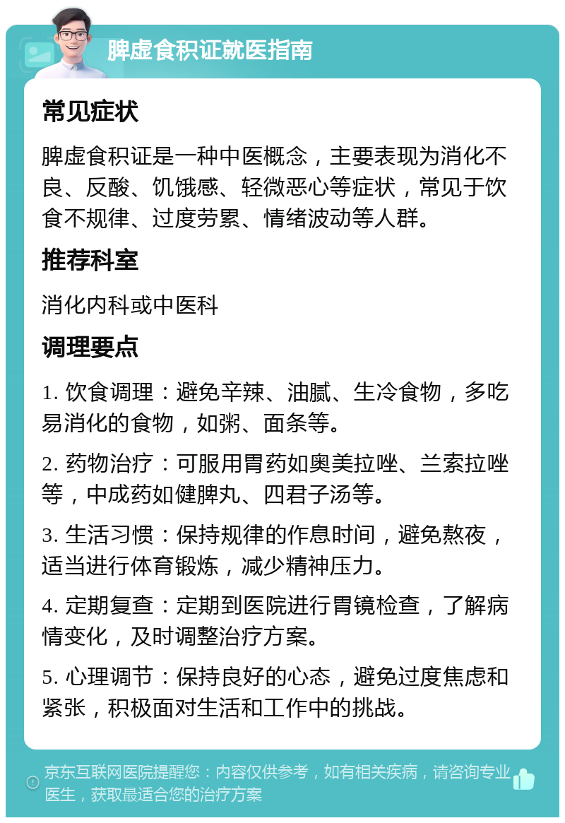 脾虚食积证就医指南 常见症状 脾虚食积证是一种中医概念，主要表现为消化不良、反酸、饥饿感、轻微恶心等症状，常见于饮食不规律、过度劳累、情绪波动等人群。 推荐科室 消化内科或中医科 调理要点 1. 饮食调理：避免辛辣、油腻、生冷食物，多吃易消化的食物，如粥、面条等。 2. 药物治疗：可服用胃药如奥美拉唑、兰索拉唑等，中成药如健脾丸、四君子汤等。 3. 生活习惯：保持规律的作息时间，避免熬夜，适当进行体育锻炼，减少精神压力。 4. 定期复查：定期到医院进行胃镜检查，了解病情变化，及时调整治疗方案。 5. 心理调节：保持良好的心态，避免过度焦虑和紧张，积极面对生活和工作中的挑战。