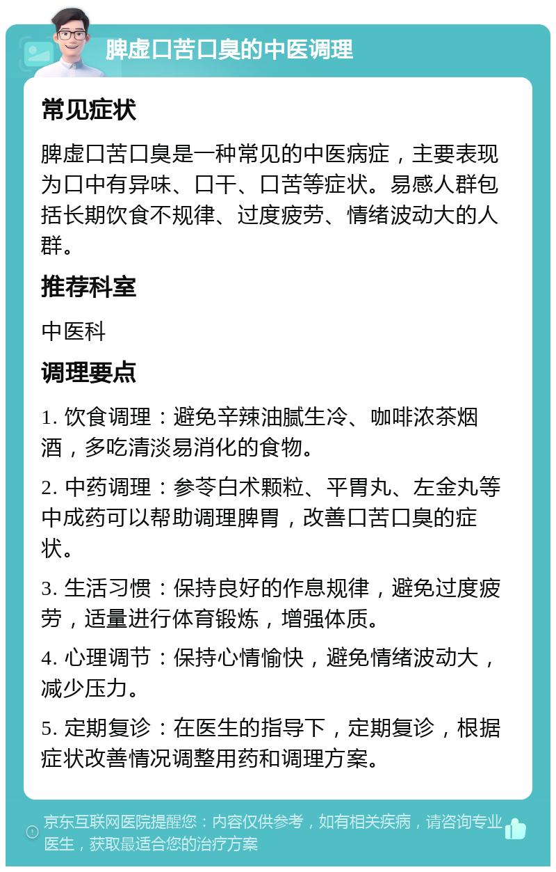 脾虚口苦口臭的中医调理 常见症状 脾虚口苦口臭是一种常见的中医病症，主要表现为口中有异味、口干、口苦等症状。易感人群包括长期饮食不规律、过度疲劳、情绪波动大的人群。 推荐科室 中医科 调理要点 1. 饮食调理：避免辛辣油腻生冷、咖啡浓茶烟酒，多吃清淡易消化的食物。 2. 中药调理：参苓白术颗粒、平胃丸、左金丸等中成药可以帮助调理脾胃，改善口苦口臭的症状。 3. 生活习惯：保持良好的作息规律，避免过度疲劳，适量进行体育锻炼，增强体质。 4. 心理调节：保持心情愉快，避免情绪波动大，减少压力。 5. 定期复诊：在医生的指导下，定期复诊，根据症状改善情况调整用药和调理方案。