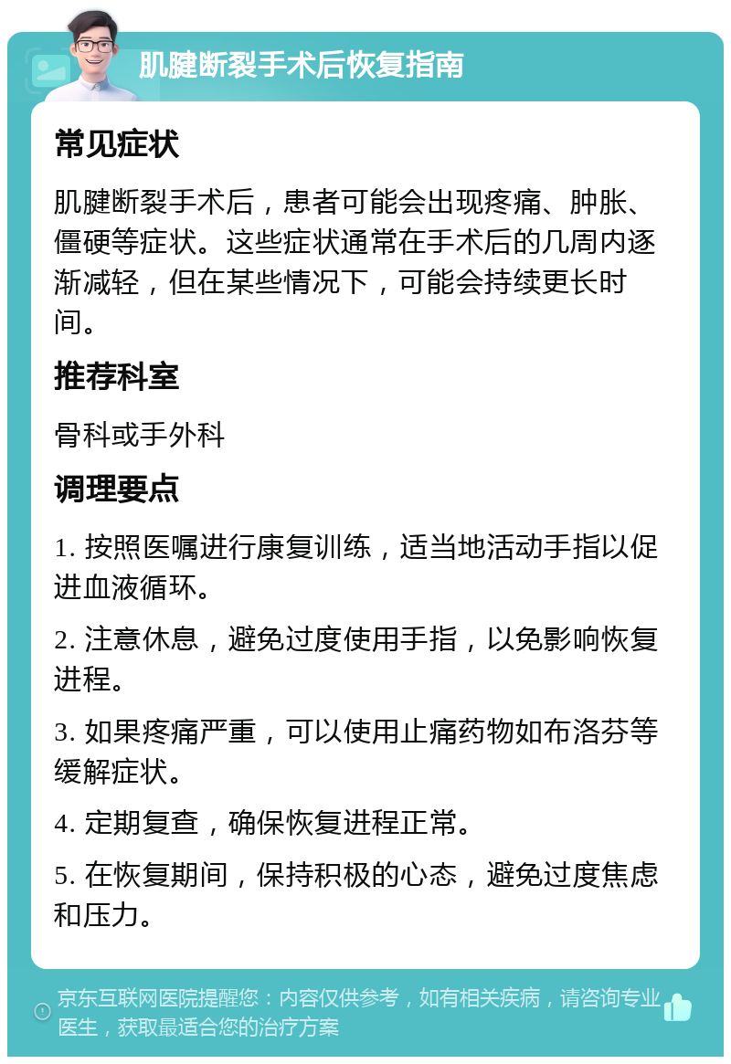 肌腱断裂手术后恢复指南 常见症状 肌腱断裂手术后，患者可能会出现疼痛、肿胀、僵硬等症状。这些症状通常在手术后的几周内逐渐减轻，但在某些情况下，可能会持续更长时间。 推荐科室 骨科或手外科 调理要点 1. 按照医嘱进行康复训练，适当地活动手指以促进血液循环。 2. 注意休息，避免过度使用手指，以免影响恢复进程。 3. 如果疼痛严重，可以使用止痛药物如布洛芬等缓解症状。 4. 定期复查，确保恢复进程正常。 5. 在恢复期间，保持积极的心态，避免过度焦虑和压力。