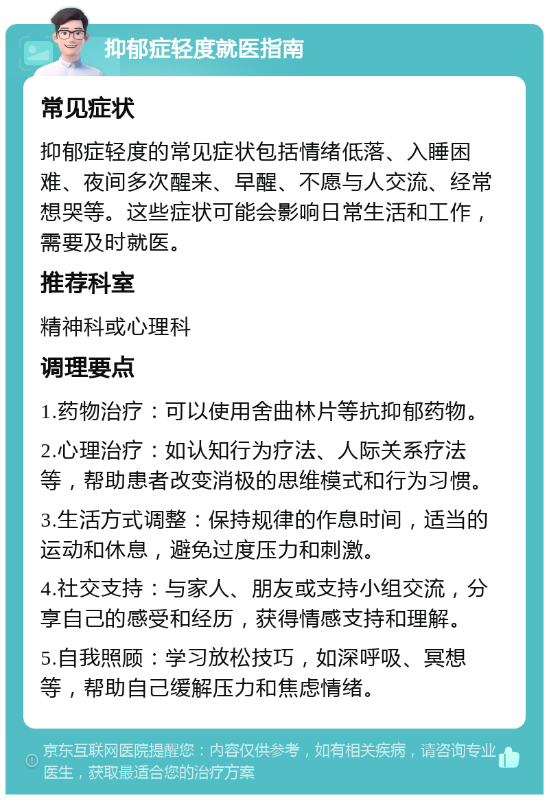 抑郁症轻度就医指南 常见症状 抑郁症轻度的常见症状包括情绪低落、入睡困难、夜间多次醒来、早醒、不愿与人交流、经常想哭等。这些症状可能会影响日常生活和工作，需要及时就医。 推荐科室 精神科或心理科 调理要点 1.药物治疗：可以使用舍曲林片等抗抑郁药物。 2.心理治疗：如认知行为疗法、人际关系疗法等，帮助患者改变消极的思维模式和行为习惯。 3.生活方式调整：保持规律的作息时间，适当的运动和休息，避免过度压力和刺激。 4.社交支持：与家人、朋友或支持小组交流，分享自己的感受和经历，获得情感支持和理解。 5.自我照顾：学习放松技巧，如深呼吸、冥想等，帮助自己缓解压力和焦虑情绪。