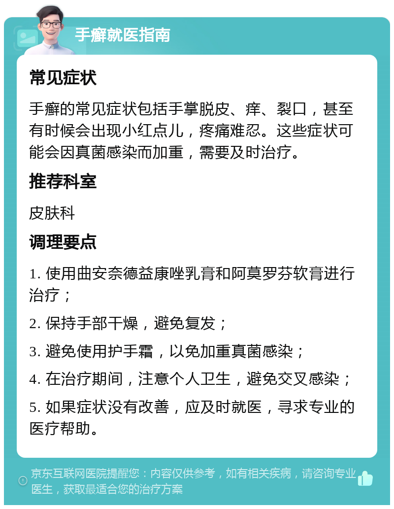 手癣就医指南 常见症状 手癣的常见症状包括手掌脱皮、痒、裂口，甚至有时候会出现小红点儿，疼痛难忍。这些症状可能会因真菌感染而加重，需要及时治疗。 推荐科室 皮肤科 调理要点 1. 使用曲安奈德益康唑乳膏和阿莫罗芬软膏进行治疗； 2. 保持手部干燥，避免复发； 3. 避免使用护手霜，以免加重真菌感染； 4. 在治疗期间，注意个人卫生，避免交叉感染； 5. 如果症状没有改善，应及时就医，寻求专业的医疗帮助。