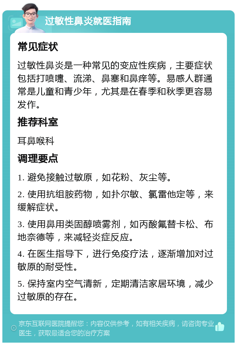 过敏性鼻炎就医指南 常见症状 过敏性鼻炎是一种常见的变应性疾病，主要症状包括打喷嚏、流涕、鼻塞和鼻痒等。易感人群通常是儿童和青少年，尤其是在春季和秋季更容易发作。 推荐科室 耳鼻喉科 调理要点 1. 避免接触过敏原，如花粉、灰尘等。 2. 使用抗组胺药物，如扑尔敏、氯雷他定等，来缓解症状。 3. 使用鼻用类固醇喷雾剂，如丙酸氟替卡松、布地奈德等，来减轻炎症反应。 4. 在医生指导下，进行免疫疗法，逐渐增加对过敏原的耐受性。 5. 保持室内空气清新，定期清洁家居环境，减少过敏原的存在。