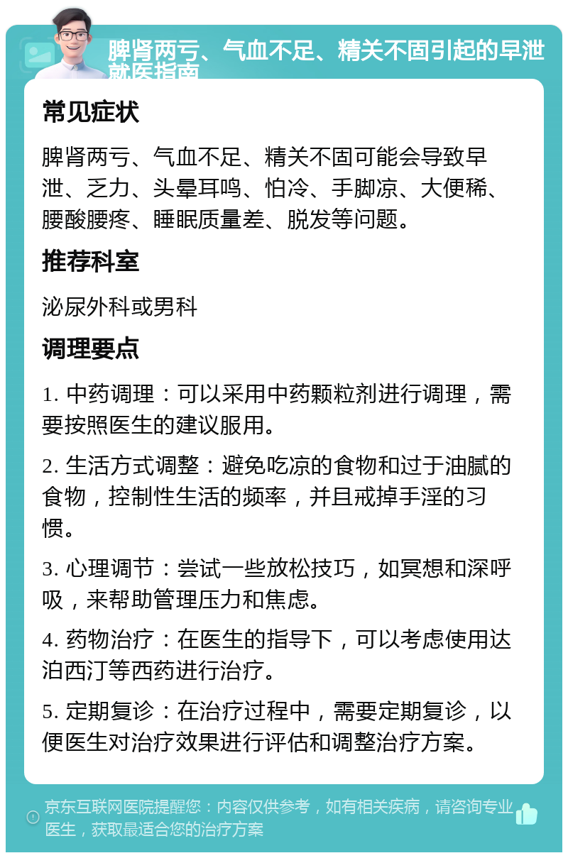 脾肾两亏、气血不足、精关不固引起的早泄就医指南 常见症状 脾肾两亏、气血不足、精关不固可能会导致早泄、乏力、头晕耳鸣、怕冷、手脚凉、大便稀、腰酸腰疼、睡眠质量差、脱发等问题。 推荐科室 泌尿外科或男科 调理要点 1. 中药调理：可以采用中药颗粒剂进行调理，需要按照医生的建议服用。 2. 生活方式调整：避免吃凉的食物和过于油腻的食物，控制性生活的频率，并且戒掉手淫的习惯。 3. 心理调节：尝试一些放松技巧，如冥想和深呼吸，来帮助管理压力和焦虑。 4. 药物治疗：在医生的指导下，可以考虑使用达泊西汀等西药进行治疗。 5. 定期复诊：在治疗过程中，需要定期复诊，以便医生对治疗效果进行评估和调整治疗方案。