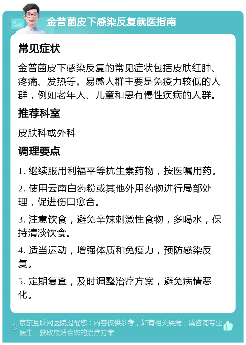 金普菌皮下感染反复就医指南 常见症状 金普菌皮下感染反复的常见症状包括皮肤红肿、疼痛、发热等。易感人群主要是免疫力较低的人群，例如老年人、儿童和患有慢性疾病的人群。 推荐科室 皮肤科或外科 调理要点 1. 继续服用利福平等抗生素药物，按医嘱用药。 2. 使用云南白药粉或其他外用药物进行局部处理，促进伤口愈合。 3. 注意饮食，避免辛辣刺激性食物，多喝水，保持清淡饮食。 4. 适当运动，增强体质和免疫力，预防感染反复。 5. 定期复查，及时调整治疗方案，避免病情恶化。