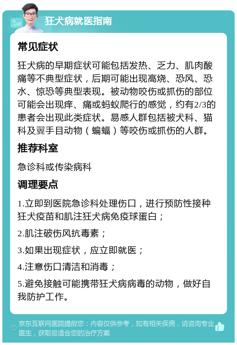 狂犬病就医指南 常见症状 狂犬病的早期症状可能包括发热、乏力、肌肉酸痛等不典型症状，后期可能出现高烧、恐风、恐水、惊恐等典型表现。被动物咬伤或抓伤的部位可能会出现痒、痛或蚂蚁爬行的感觉，约有2/3的患者会出现此类症状。易感人群包括被犬科、猫科及翼手目动物（蝙蝠）等咬伤或抓伤的人群。 推荐科室 急诊科或传染病科 调理要点 1.立即到医院急诊科处理伤口，进行预防性接种狂犬疫苗和肌注狂犬病免疫球蛋白； 2.肌注破伤风抗毒素； 3.如果出现症状，应立即就医； 4.注意伤口清洁和消毒； 5.避免接触可能携带狂犬病病毒的动物，做好自我防护工作。