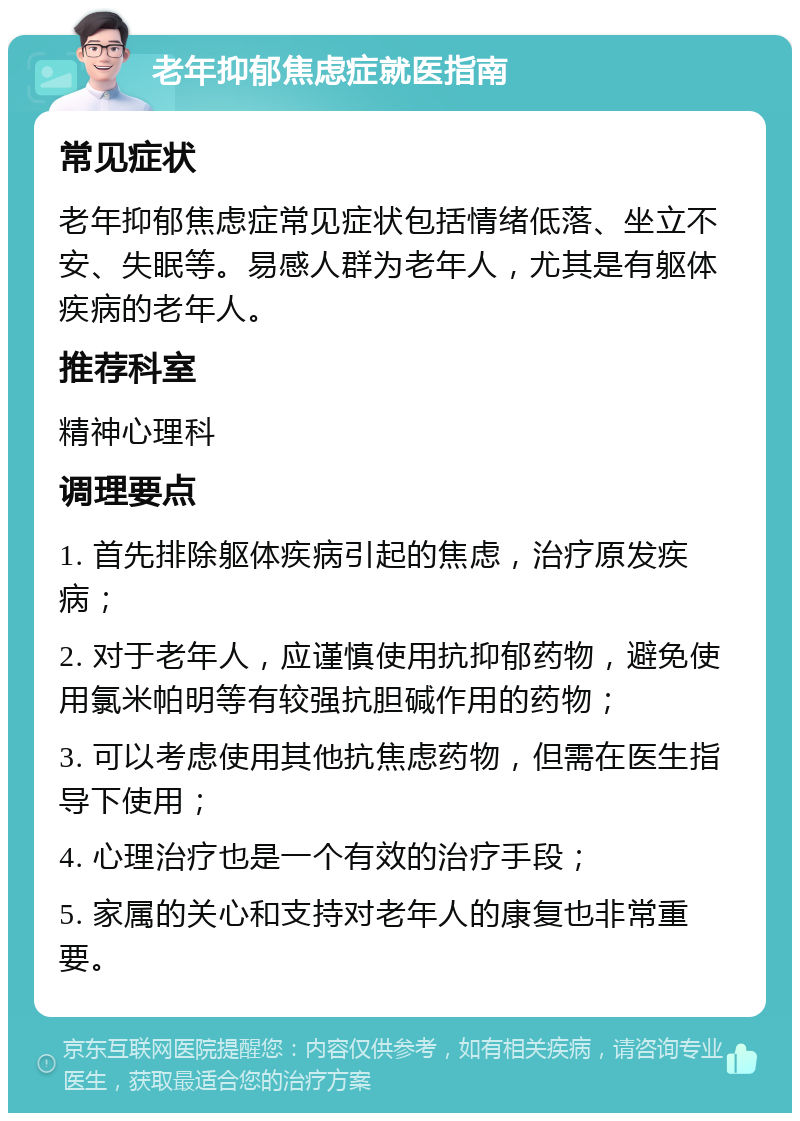 老年抑郁焦虑症就医指南 常见症状 老年抑郁焦虑症常见症状包括情绪低落、坐立不安、失眠等。易感人群为老年人，尤其是有躯体疾病的老年人。 推荐科室 精神心理科 调理要点 1. 首先排除躯体疾病引起的焦虑，治疗原发疾病； 2. 对于老年人，应谨慎使用抗抑郁药物，避免使用氯米帕明等有较强抗胆碱作用的药物； 3. 可以考虑使用其他抗焦虑药物，但需在医生指导下使用； 4. 心理治疗也是一个有效的治疗手段； 5. 家属的关心和支持对老年人的康复也非常重要。