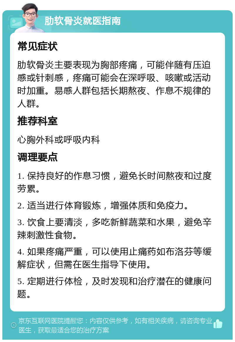 肋软骨炎就医指南 常见症状 肋软骨炎主要表现为胸部疼痛，可能伴随有压迫感或针刺感，疼痛可能会在深呼吸、咳嗽或活动时加重。易感人群包括长期熬夜、作息不规律的人群。 推荐科室 心胸外科或呼吸内科 调理要点 1. 保持良好的作息习惯，避免长时间熬夜和过度劳累。 2. 适当进行体育锻炼，增强体质和免疫力。 3. 饮食上要清淡，多吃新鲜蔬菜和水果，避免辛辣刺激性食物。 4. 如果疼痛严重，可以使用止痛药如布洛芬等缓解症状，但需在医生指导下使用。 5. 定期进行体检，及时发现和治疗潜在的健康问题。