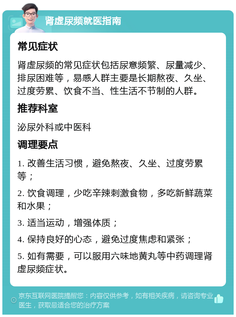 肾虚尿频就医指南 常见症状 肾虚尿频的常见症状包括尿意频繁、尿量减少、排尿困难等，易感人群主要是长期熬夜、久坐、过度劳累、饮食不当、性生活不节制的人群。 推荐科室 泌尿外科或中医科 调理要点 1. 改善生活习惯，避免熬夜、久坐、过度劳累等； 2. 饮食调理，少吃辛辣刺激食物，多吃新鲜蔬菜和水果； 3. 适当运动，增强体质； 4. 保持良好的心态，避免过度焦虑和紧张； 5. 如有需要，可以服用六味地黄丸等中药调理肾虚尿频症状。