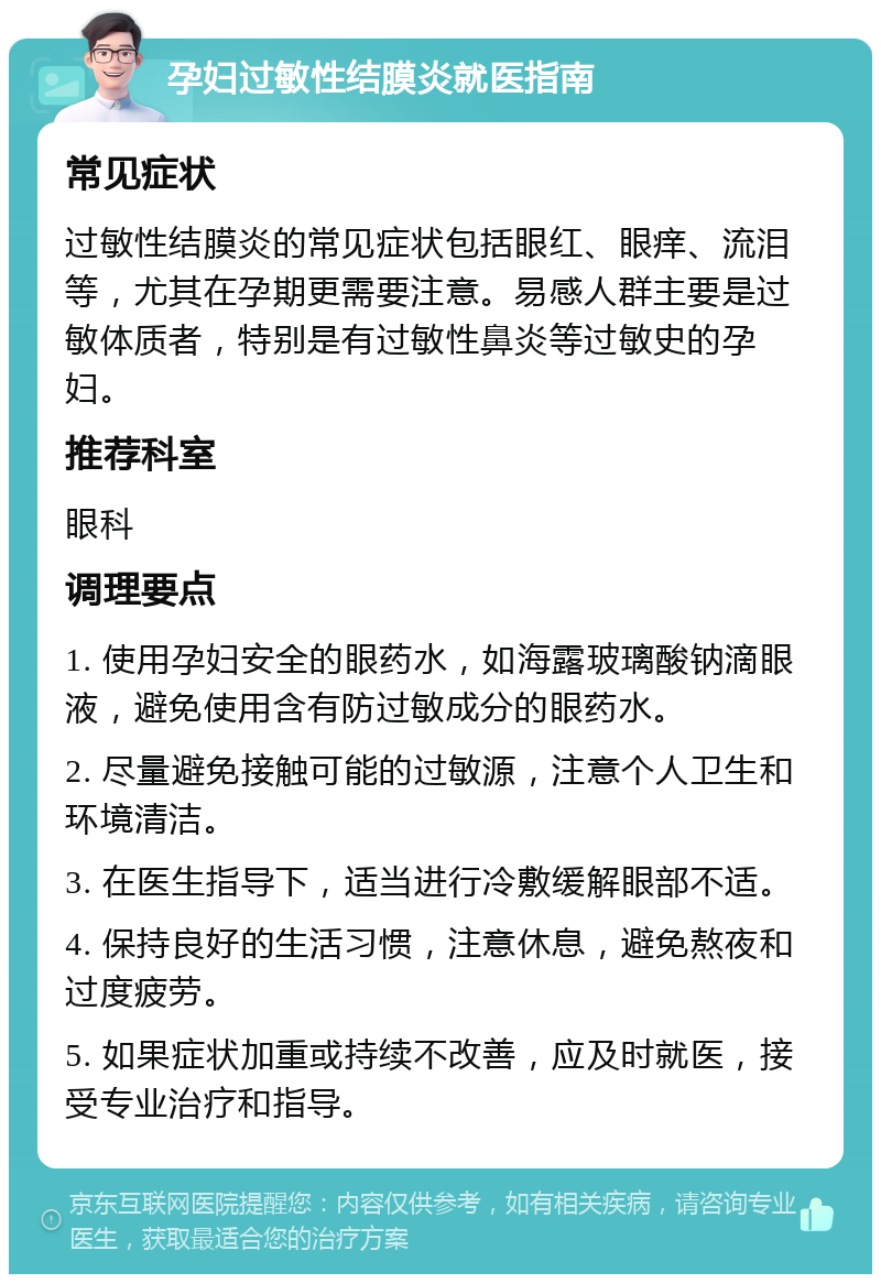 孕妇过敏性结膜炎就医指南 常见症状 过敏性结膜炎的常见症状包括眼红、眼痒、流泪等，尤其在孕期更需要注意。易感人群主要是过敏体质者，特别是有过敏性鼻炎等过敏史的孕妇。 推荐科室 眼科 调理要点 1. 使用孕妇安全的眼药水，如海露玻璃酸钠滴眼液，避免使用含有防过敏成分的眼药水。 2. 尽量避免接触可能的过敏源，注意个人卫生和环境清洁。 3. 在医生指导下，适当进行冷敷缓解眼部不适。 4. 保持良好的生活习惯，注意休息，避免熬夜和过度疲劳。 5. 如果症状加重或持续不改善，应及时就医，接受专业治疗和指导。