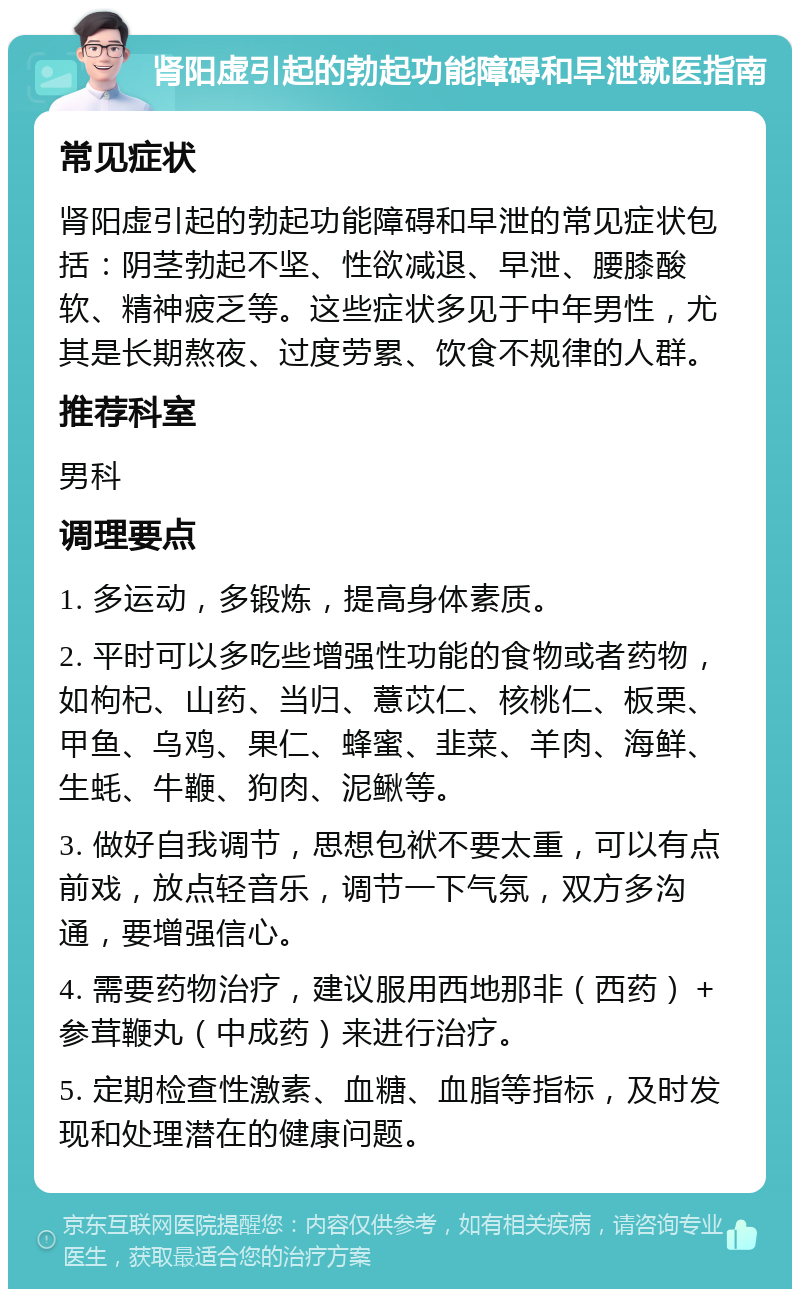 肾阳虚引起的勃起功能障碍和早泄就医指南 常见症状 肾阳虚引起的勃起功能障碍和早泄的常见症状包括：阴茎勃起不坚、性欲减退、早泄、腰膝酸软、精神疲乏等。这些症状多见于中年男性，尤其是长期熬夜、过度劳累、饮食不规律的人群。 推荐科室 男科 调理要点 1. 多运动，多锻炼，提高身体素质。 2. 平时可以多吃些增强性功能的食物或者药物，如枸杞、山药、当归、薏苡仁、核桃仁、板栗、甲鱼、乌鸡、果仁、蜂蜜、韭菜、羊肉、海鲜、生蚝、牛鞭、狗肉、泥鳅等。 3. 做好自我调节，思想包袱不要太重，可以有点前戏，放点轻音乐，调节一下气氛，双方多沟通，要增强信心。 4. 需要药物治疗，建议服用西地那非（西药）＋参茸鞭丸（中成药）来进行治疗。 5. 定期检查性激素、血糖、血脂等指标，及时发现和处理潜在的健康问题。