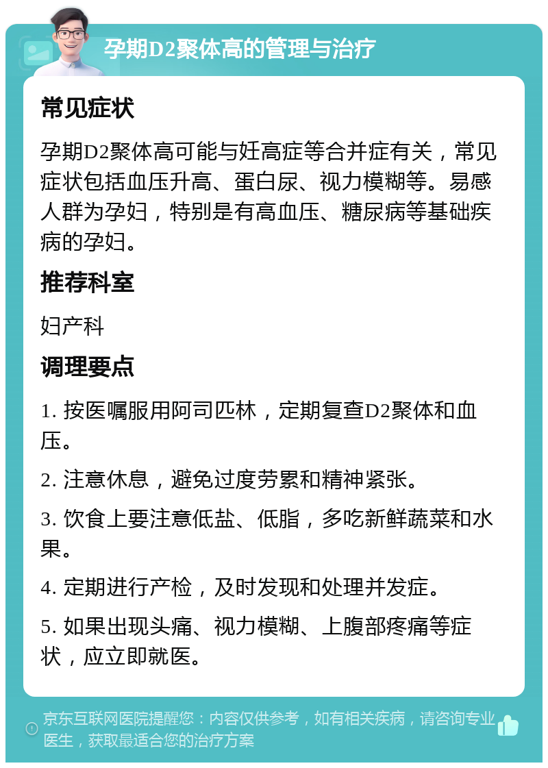 孕期D2聚体高的管理与治疗 常见症状 孕期D2聚体高可能与妊高症等合并症有关，常见症状包括血压升高、蛋白尿、视力模糊等。易感人群为孕妇，特别是有高血压、糖尿病等基础疾病的孕妇。 推荐科室 妇产科 调理要点 1. 按医嘱服用阿司匹林，定期复查D2聚体和血压。 2. 注意休息，避免过度劳累和精神紧张。 3. 饮食上要注意低盐、低脂，多吃新鲜蔬菜和水果。 4. 定期进行产检，及时发现和处理并发症。 5. 如果出现头痛、视力模糊、上腹部疼痛等症状，应立即就医。