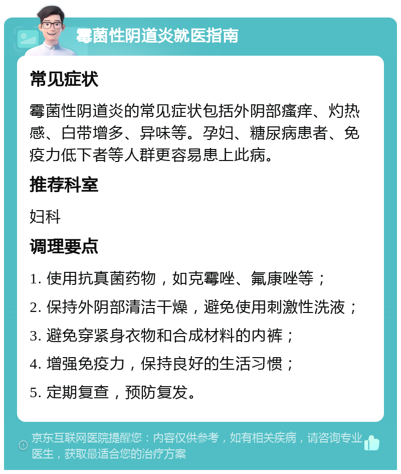 霉菌性阴道炎就医指南 常见症状 霉菌性阴道炎的常见症状包括外阴部瘙痒、灼热感、白带增多、异味等。孕妇、糖尿病患者、免疫力低下者等人群更容易患上此病。 推荐科室 妇科 调理要点 1. 使用抗真菌药物，如克霉唑、氟康唑等； 2. 保持外阴部清洁干燥，避免使用刺激性洗液； 3. 避免穿紧身衣物和合成材料的内裤； 4. 增强免疫力，保持良好的生活习惯； 5. 定期复查，预防复发。