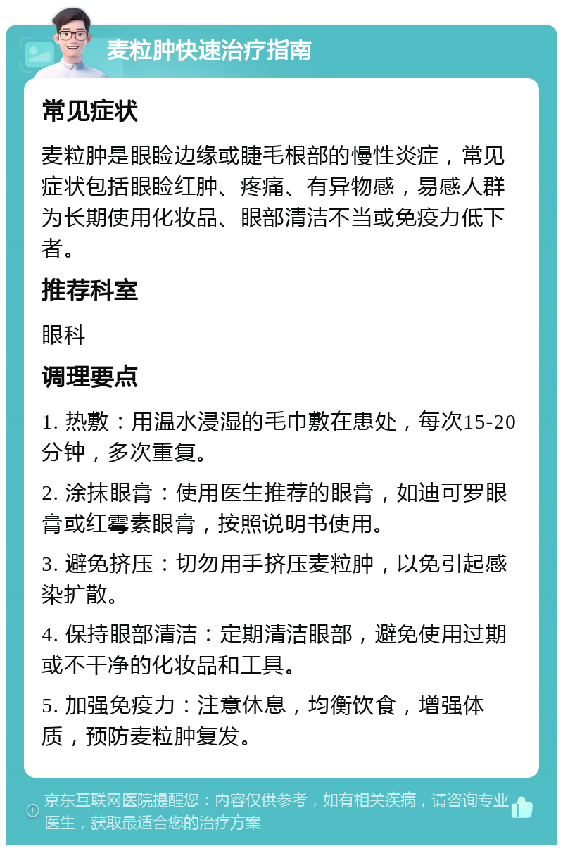 麦粒肿快速治疗指南 常见症状 麦粒肿是眼睑边缘或睫毛根部的慢性炎症，常见症状包括眼睑红肿、疼痛、有异物感，易感人群为长期使用化妆品、眼部清洁不当或免疫力低下者。 推荐科室 眼科 调理要点 1. 热敷：用温水浸湿的毛巾敷在患处，每次15-20分钟，多次重复。 2. 涂抹眼膏：使用医生推荐的眼膏，如迪可罗眼膏或红霉素眼膏，按照说明书使用。 3. 避免挤压：切勿用手挤压麦粒肿，以免引起感染扩散。 4. 保持眼部清洁：定期清洁眼部，避免使用过期或不干净的化妆品和工具。 5. 加强免疫力：注意休息，均衡饮食，增强体质，预防麦粒肿复发。