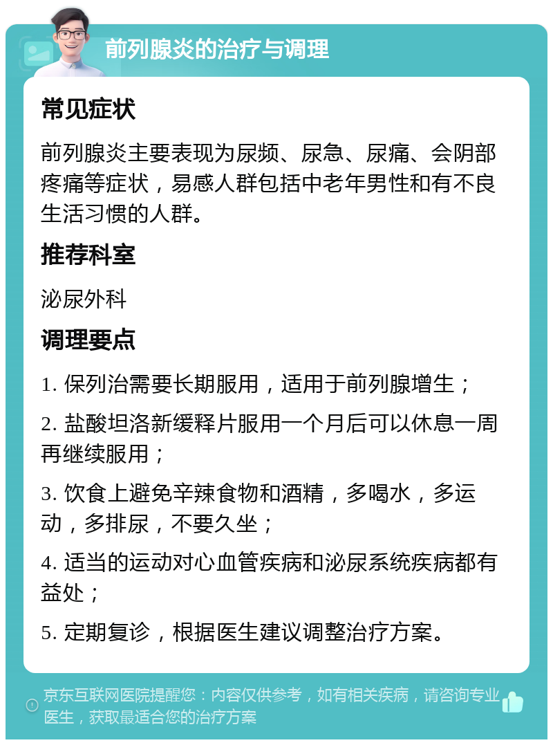 前列腺炎的治疗与调理 常见症状 前列腺炎主要表现为尿频、尿急、尿痛、会阴部疼痛等症状，易感人群包括中老年男性和有不良生活习惯的人群。 推荐科室 泌尿外科 调理要点 1. 保列治需要长期服用，适用于前列腺增生； 2. 盐酸坦洛新缓释片服用一个月后可以休息一周再继续服用； 3. 饮食上避免辛辣食物和酒精，多喝水，多运动，多排尿，不要久坐； 4. 适当的运动对心血管疾病和泌尿系统疾病都有益处； 5. 定期复诊，根据医生建议调整治疗方案。