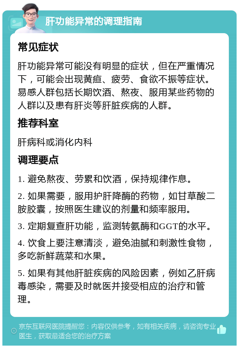 肝功能异常的调理指南 常见症状 肝功能异常可能没有明显的症状，但在严重情况下，可能会出现黄疸、疲劳、食欲不振等症状。易感人群包括长期饮酒、熬夜、服用某些药物的人群以及患有肝炎等肝脏疾病的人群。 推荐科室 肝病科或消化内科 调理要点 1. 避免熬夜、劳累和饮酒，保持规律作息。 2. 如果需要，服用护肝降酶的药物，如甘草酸二胺胶囊，按照医生建议的剂量和频率服用。 3. 定期复查肝功能，监测转氨酶和GGT的水平。 4. 饮食上要注意清淡，避免油腻和刺激性食物，多吃新鲜蔬菜和水果。 5. 如果有其他肝脏疾病的风险因素，例如乙肝病毒感染，需要及时就医并接受相应的治疗和管理。