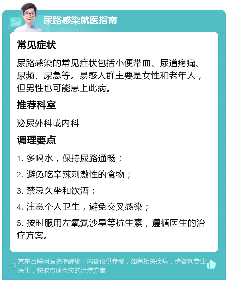 尿路感染就医指南 常见症状 尿路感染的常见症状包括小便带血、尿道疼痛、尿频、尿急等。易感人群主要是女性和老年人，但男性也可能患上此病。 推荐科室 泌尿外科或内科 调理要点 1. 多喝水，保持尿路通畅； 2. 避免吃辛辣刺激性的食物； 3. 禁忌久坐和饮酒； 4. 注意个人卫生，避免交叉感染； 5. 按时服用左氧氟沙星等抗生素，遵循医生的治疗方案。