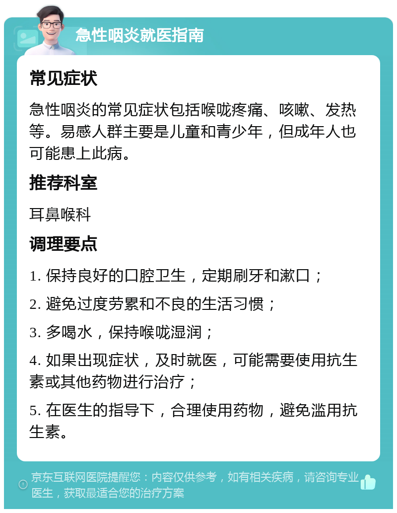 急性咽炎就医指南 常见症状 急性咽炎的常见症状包括喉咙疼痛、咳嗽、发热等。易感人群主要是儿童和青少年，但成年人也可能患上此病。 推荐科室 耳鼻喉科 调理要点 1. 保持良好的口腔卫生，定期刷牙和漱口； 2. 避免过度劳累和不良的生活习惯； 3. 多喝水，保持喉咙湿润； 4. 如果出现症状，及时就医，可能需要使用抗生素或其他药物进行治疗； 5. 在医生的指导下，合理使用药物，避免滥用抗生素。