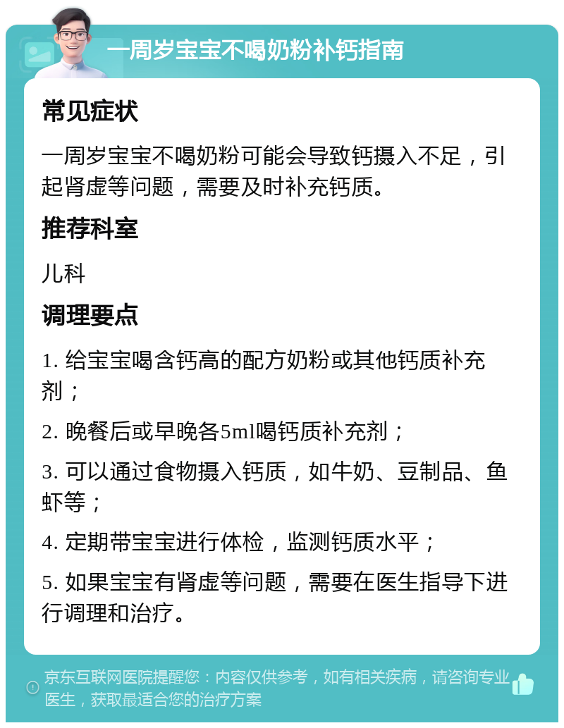 一周岁宝宝不喝奶粉补钙指南 常见症状 一周岁宝宝不喝奶粉可能会导致钙摄入不足，引起肾虚等问题，需要及时补充钙质。 推荐科室 儿科 调理要点 1. 给宝宝喝含钙高的配方奶粉或其他钙质补充剂； 2. 晚餐后或早晚各5ml喝钙质补充剂； 3. 可以通过食物摄入钙质，如牛奶、豆制品、鱼虾等； 4. 定期带宝宝进行体检，监测钙质水平； 5. 如果宝宝有肾虚等问题，需要在医生指导下进行调理和治疗。