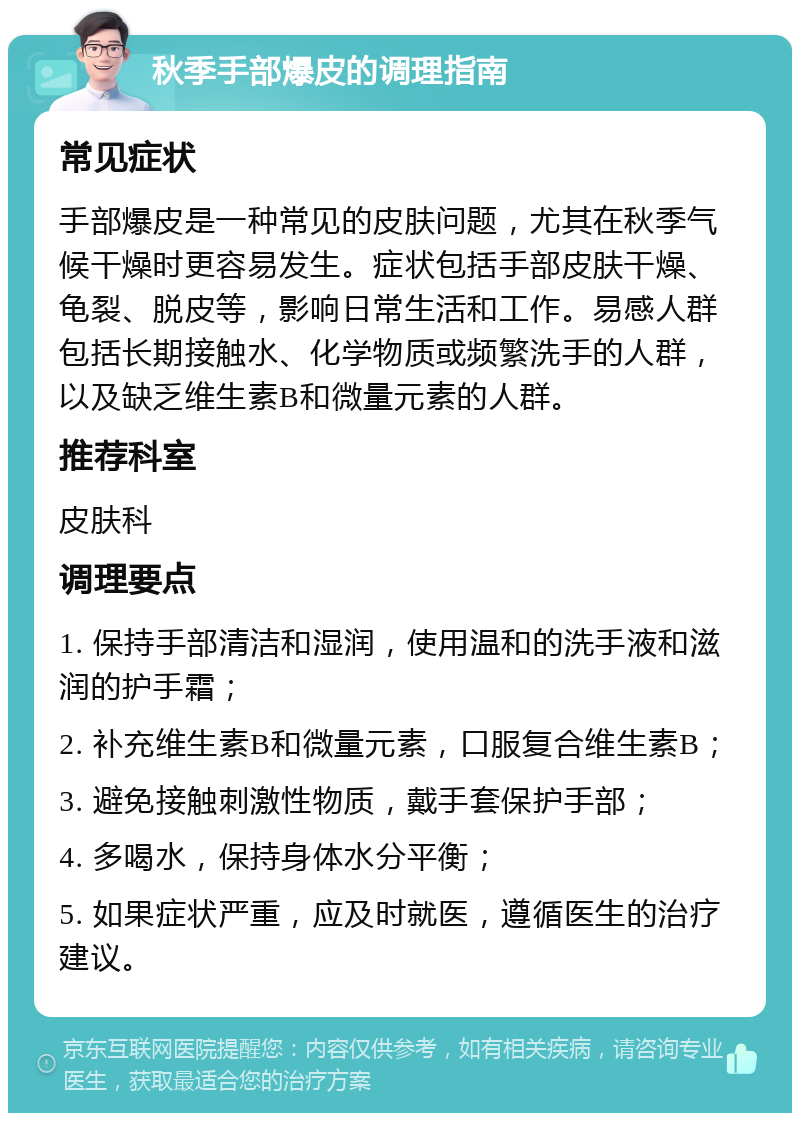 秋季手部爆皮的调理指南 常见症状 手部爆皮是一种常见的皮肤问题，尤其在秋季气候干燥时更容易发生。症状包括手部皮肤干燥、龟裂、脱皮等，影响日常生活和工作。易感人群包括长期接触水、化学物质或频繁洗手的人群，以及缺乏维生素B和微量元素的人群。 推荐科室 皮肤科 调理要点 1. 保持手部清洁和湿润，使用温和的洗手液和滋润的护手霜； 2. 补充维生素B和微量元素，口服复合维生素B； 3. 避免接触刺激性物质，戴手套保护手部； 4. 多喝水，保持身体水分平衡； 5. 如果症状严重，应及时就医，遵循医生的治疗建议。