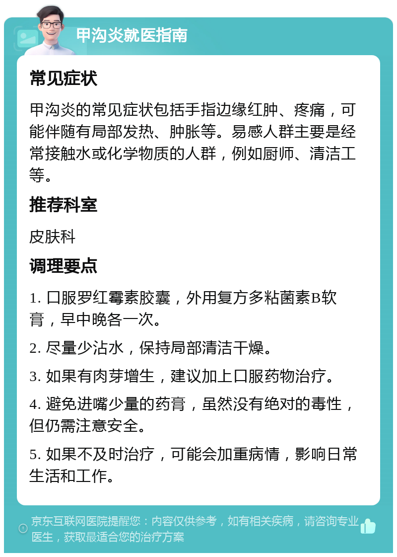 甲沟炎就医指南 常见症状 甲沟炎的常见症状包括手指边缘红肿、疼痛，可能伴随有局部发热、肿胀等。易感人群主要是经常接触水或化学物质的人群，例如厨师、清洁工等。 推荐科室 皮肤科 调理要点 1. 口服罗红霉素胶囊，外用复方多粘菌素B软膏，早中晚各一次。 2. 尽量少沾水，保持局部清洁干燥。 3. 如果有肉芽增生，建议加上口服药物治疗。 4. 避免进嘴少量的药膏，虽然没有绝对的毒性，但仍需注意安全。 5. 如果不及时治疗，可能会加重病情，影响日常生活和工作。