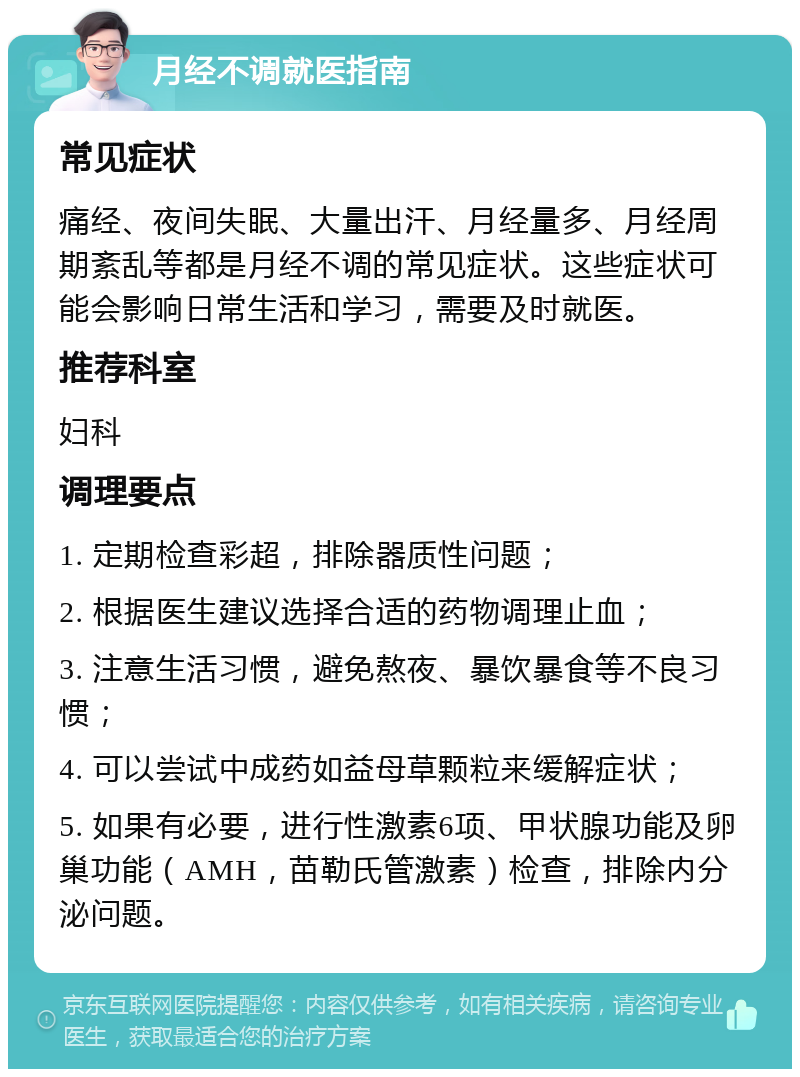 月经不调就医指南 常见症状 痛经、夜间失眠、大量出汗、月经量多、月经周期紊乱等都是月经不调的常见症状。这些症状可能会影响日常生活和学习，需要及时就医。 推荐科室 妇科 调理要点 1. 定期检查彩超，排除器质性问题； 2. 根据医生建议选择合适的药物调理止血； 3. 注意生活习惯，避免熬夜、暴饮暴食等不良习惯； 4. 可以尝试中成药如益母草颗粒来缓解症状； 5. 如果有必要，进行性激素6项、甲状腺功能及卵巢功能（AMH，苗勒氏管激素）检查，排除内分泌问题。