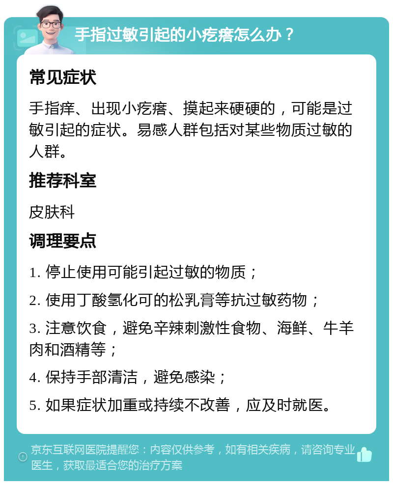 手指过敏引起的小疙瘩怎么办？ 常见症状 手指痒、出现小疙瘩、摸起来硬硬的，可能是过敏引起的症状。易感人群包括对某些物质过敏的人群。 推荐科室 皮肤科 调理要点 1. 停止使用可能引起过敏的物质； 2. 使用丁酸氢化可的松乳膏等抗过敏药物； 3. 注意饮食，避免辛辣刺激性食物、海鲜、牛羊肉和酒精等； 4. 保持手部清洁，避免感染； 5. 如果症状加重或持续不改善，应及时就医。