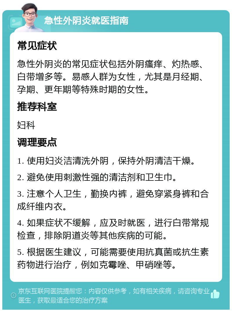 急性外阴炎就医指南 常见症状 急性外阴炎的常见症状包括外阴瘙痒、灼热感、白带增多等。易感人群为女性，尤其是月经期、孕期、更年期等特殊时期的女性。 推荐科室 妇科 调理要点 1. 使用妇炎洁清洗外阴，保持外阴清洁干燥。 2. 避免使用刺激性强的清洁剂和卫生巾。 3. 注意个人卫生，勤换内裤，避免穿紧身裤和合成纤维内衣。 4. 如果症状不缓解，应及时就医，进行白带常规检查，排除阴道炎等其他疾病的可能。 5. 根据医生建议，可能需要使用抗真菌或抗生素药物进行治疗，例如克霉唑、甲硝唑等。