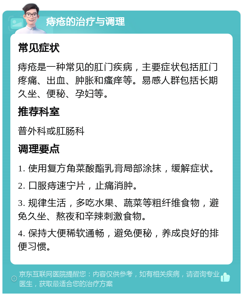 痔疮的治疗与调理 常见症状 痔疮是一种常见的肛门疾病，主要症状包括肛门疼痛、出血、肿胀和瘙痒等。易感人群包括长期久坐、便秘、孕妇等。 推荐科室 普外科或肛肠科 调理要点 1. 使用复方角菜酸酯乳膏局部涂抹，缓解症状。 2. 口服痔速宁片，止痛消肿。 3. 规律生活，多吃水果、蔬菜等粗纤维食物，避免久坐、熬夜和辛辣刺激食物。 4. 保持大便稀软通畅，避免便秘，养成良好的排便习惯。