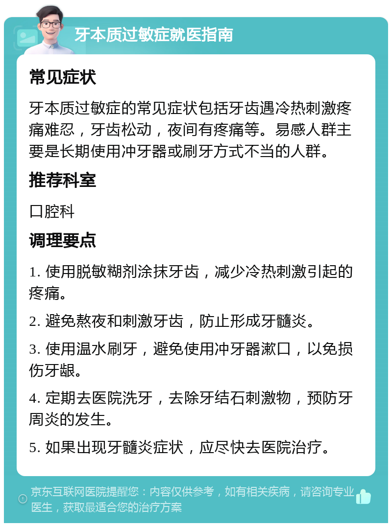 牙本质过敏症就医指南 常见症状 牙本质过敏症的常见症状包括牙齿遇冷热刺激疼痛难忍，牙齿松动，夜间有疼痛等。易感人群主要是长期使用冲牙器或刷牙方式不当的人群。 推荐科室 口腔科 调理要点 1. 使用脱敏糊剂涂抹牙齿，减少冷热刺激引起的疼痛。 2. 避免熬夜和刺激牙齿，防止形成牙髓炎。 3. 使用温水刷牙，避免使用冲牙器漱口，以免损伤牙龈。 4. 定期去医院洗牙，去除牙结石刺激物，预防牙周炎的发生。 5. 如果出现牙髓炎症状，应尽快去医院治疗。