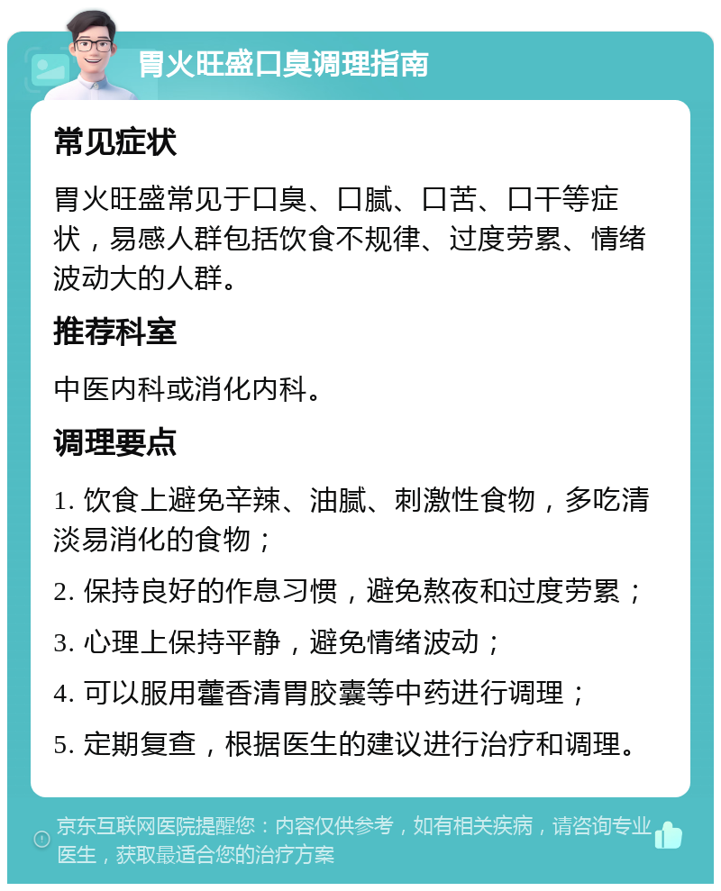 胃火旺盛口臭调理指南 常见症状 胃火旺盛常见于口臭、口腻、口苦、口干等症状，易感人群包括饮食不规律、过度劳累、情绪波动大的人群。 推荐科室 中医内科或消化内科。 调理要点 1. 饮食上避免辛辣、油腻、刺激性食物，多吃清淡易消化的食物； 2. 保持良好的作息习惯，避免熬夜和过度劳累； 3. 心理上保持平静，避免情绪波动； 4. 可以服用藿香清胃胶囊等中药进行调理； 5. 定期复查，根据医生的建议进行治疗和调理。