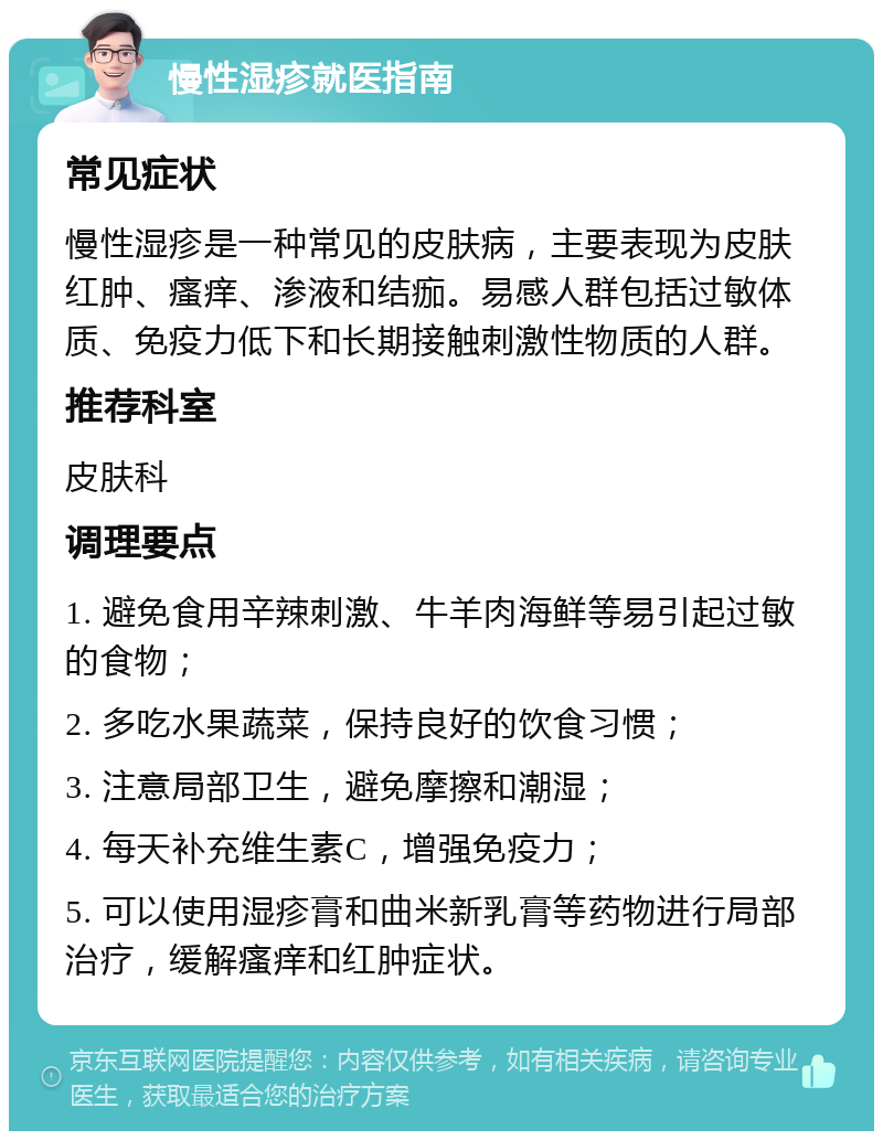 慢性湿疹就医指南 常见症状 慢性湿疹是一种常见的皮肤病，主要表现为皮肤红肿、瘙痒、渗液和结痂。易感人群包括过敏体质、免疫力低下和长期接触刺激性物质的人群。 推荐科室 皮肤科 调理要点 1. 避免食用辛辣刺激、牛羊肉海鲜等易引起过敏的食物； 2. 多吃水果蔬菜，保持良好的饮食习惯； 3. 注意局部卫生，避免摩擦和潮湿； 4. 每天补充维生素C，增强免疫力； 5. 可以使用湿疹膏和曲米新乳膏等药物进行局部治疗，缓解瘙痒和红肿症状。