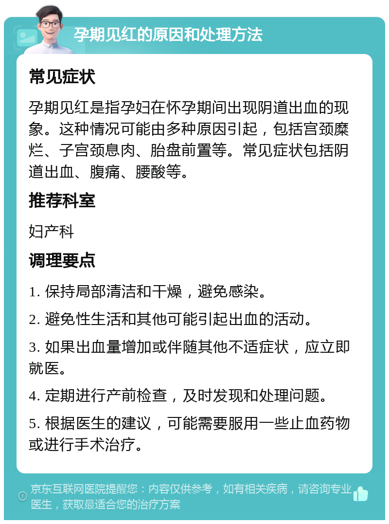 孕期见红的原因和处理方法 常见症状 孕期见红是指孕妇在怀孕期间出现阴道出血的现象。这种情况可能由多种原因引起，包括宫颈糜烂、子宫颈息肉、胎盘前置等。常见症状包括阴道出血、腹痛、腰酸等。 推荐科室 妇产科 调理要点 1. 保持局部清洁和干燥，避免感染。 2. 避免性生活和其他可能引起出血的活动。 3. 如果出血量增加或伴随其他不适症状，应立即就医。 4. 定期进行产前检查，及时发现和处理问题。 5. 根据医生的建议，可能需要服用一些止血药物或进行手术治疗。