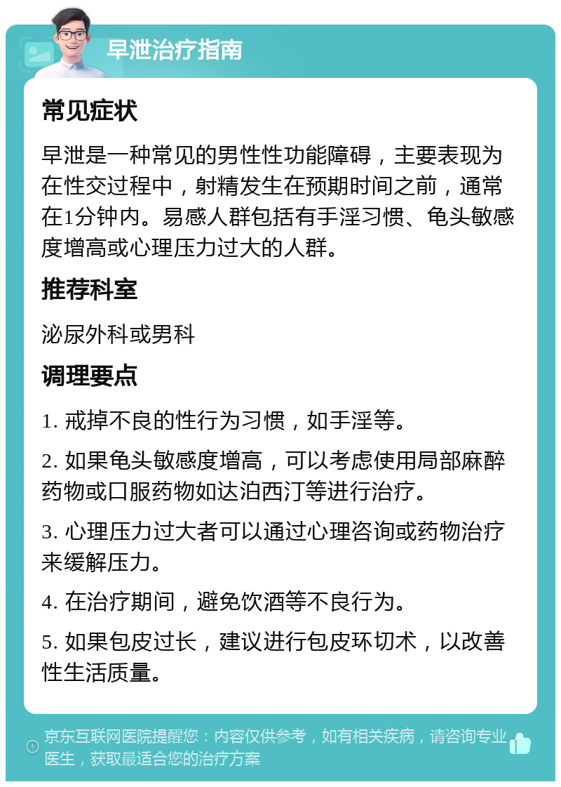 早泄治疗指南 常见症状 早泄是一种常见的男性性功能障碍，主要表现为在性交过程中，射精发生在预期时间之前，通常在1分钟内。易感人群包括有手淫习惯、龟头敏感度增高或心理压力过大的人群。 推荐科室 泌尿外科或男科 调理要点 1. 戒掉不良的性行为习惯，如手淫等。 2. 如果龟头敏感度增高，可以考虑使用局部麻醉药物或口服药物如达泊西汀等进行治疗。 3. 心理压力过大者可以通过心理咨询或药物治疗来缓解压力。 4. 在治疗期间，避免饮酒等不良行为。 5. 如果包皮过长，建议进行包皮环切术，以改善性生活质量。