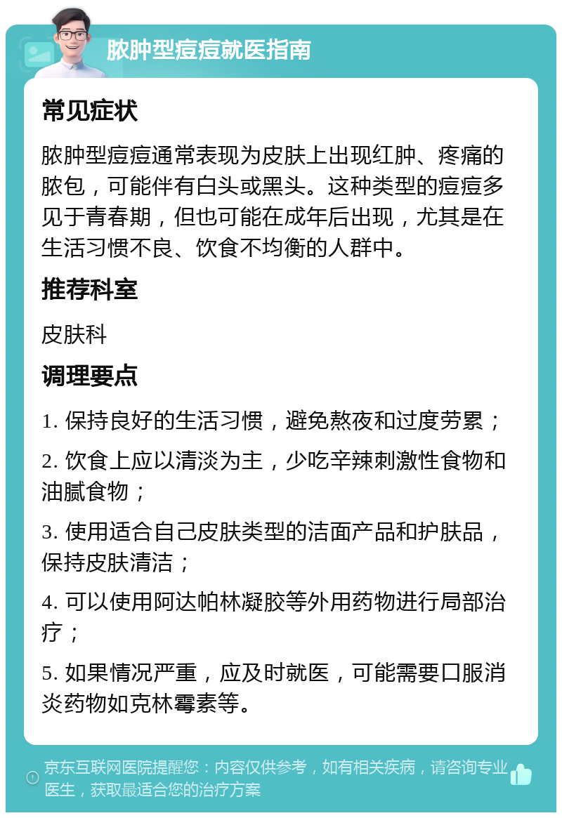 脓肿型痘痘就医指南 常见症状 脓肿型痘痘通常表现为皮肤上出现红肿、疼痛的脓包，可能伴有白头或黑头。这种类型的痘痘多见于青春期，但也可能在成年后出现，尤其是在生活习惯不良、饮食不均衡的人群中。 推荐科室 皮肤科 调理要点 1. 保持良好的生活习惯，避免熬夜和过度劳累； 2. 饮食上应以清淡为主，少吃辛辣刺激性食物和油腻食物； 3. 使用适合自己皮肤类型的洁面产品和护肤品，保持皮肤清洁； 4. 可以使用阿达帕林凝胶等外用药物进行局部治疗； 5. 如果情况严重，应及时就医，可能需要口服消炎药物如克林霉素等。