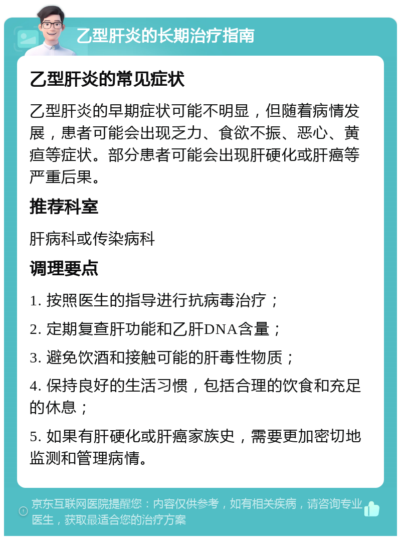 乙型肝炎的长期治疗指南 乙型肝炎的常见症状 乙型肝炎的早期症状可能不明显，但随着病情发展，患者可能会出现乏力、食欲不振、恶心、黄疸等症状。部分患者可能会出现肝硬化或肝癌等严重后果。 推荐科室 肝病科或传染病科 调理要点 1. 按照医生的指导进行抗病毒治疗； 2. 定期复查肝功能和乙肝DNA含量； 3. 避免饮酒和接触可能的肝毒性物质； 4. 保持良好的生活习惯，包括合理的饮食和充足的休息； 5. 如果有肝硬化或肝癌家族史，需要更加密切地监测和管理病情。