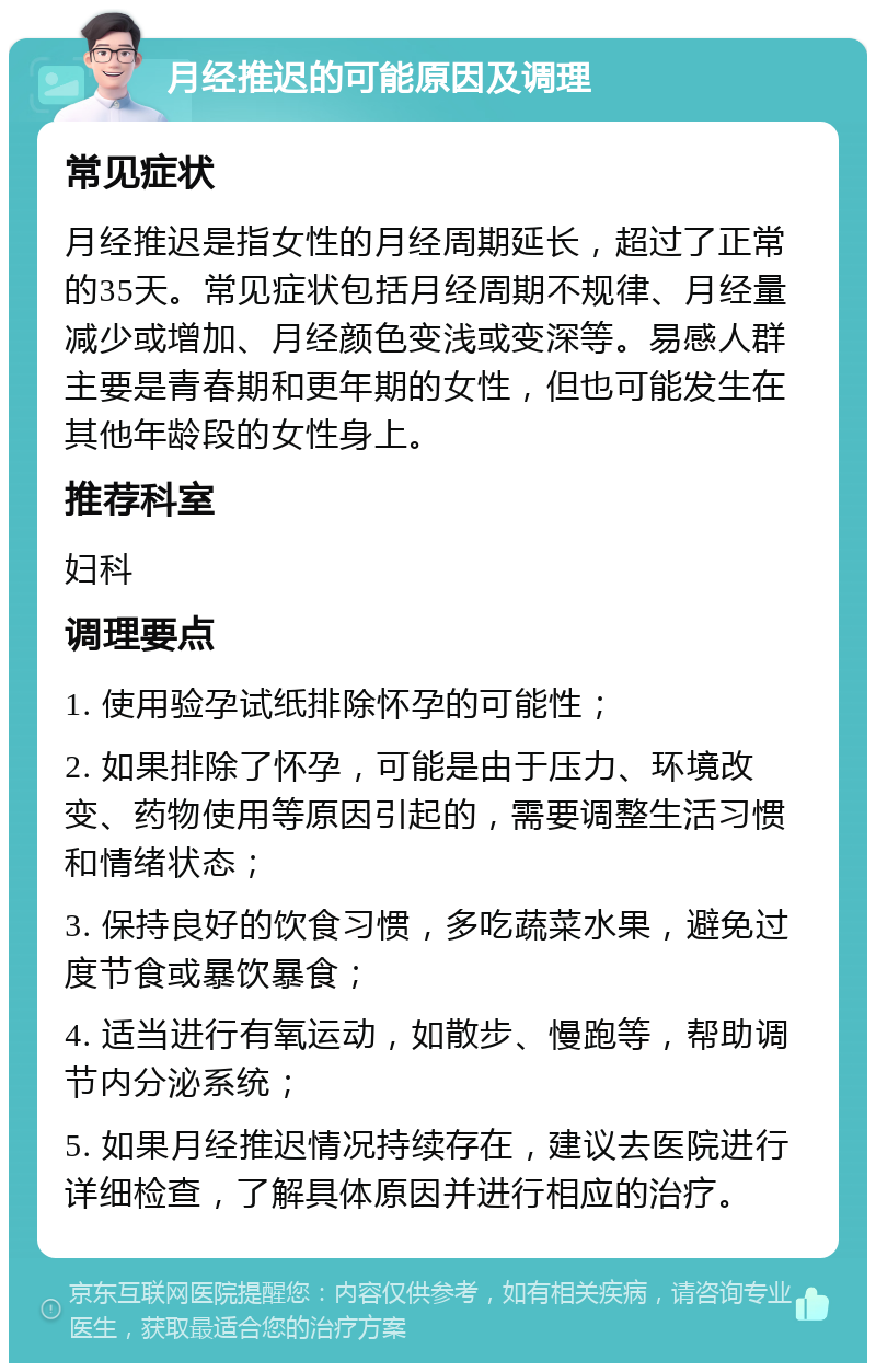 月经推迟的可能原因及调理 常见症状 月经推迟是指女性的月经周期延长，超过了正常的35天。常见症状包括月经周期不规律、月经量减少或增加、月经颜色变浅或变深等。易感人群主要是青春期和更年期的女性，但也可能发生在其他年龄段的女性身上。 推荐科室 妇科 调理要点 1. 使用验孕试纸排除怀孕的可能性； 2. 如果排除了怀孕，可能是由于压力、环境改变、药物使用等原因引起的，需要调整生活习惯和情绪状态； 3. 保持良好的饮食习惯，多吃蔬菜水果，避免过度节食或暴饮暴食； 4. 适当进行有氧运动，如散步、慢跑等，帮助调节内分泌系统； 5. 如果月经推迟情况持续存在，建议去医院进行详细检查，了解具体原因并进行相应的治疗。