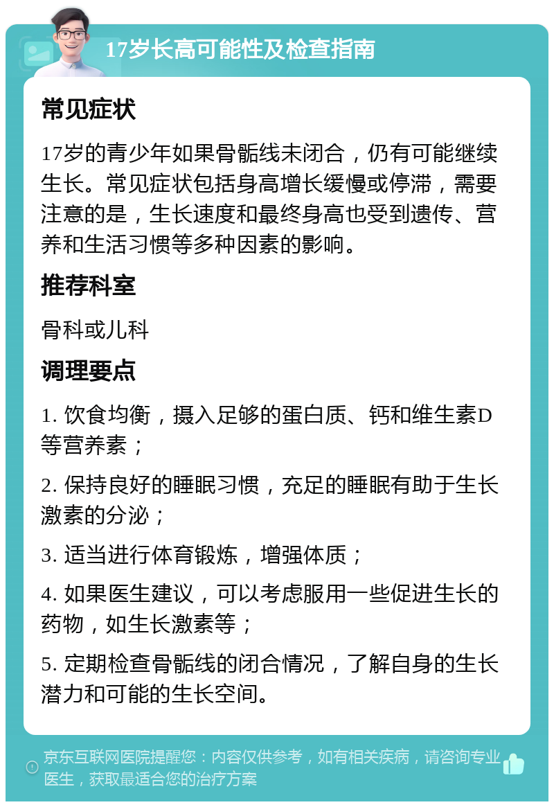 17岁长高可能性及检查指南 常见症状 17岁的青少年如果骨骺线未闭合，仍有可能继续生长。常见症状包括身高增长缓慢或停滞，需要注意的是，生长速度和最终身高也受到遗传、营养和生活习惯等多种因素的影响。 推荐科室 骨科或儿科 调理要点 1. 饮食均衡，摄入足够的蛋白质、钙和维生素D等营养素； 2. 保持良好的睡眠习惯，充足的睡眠有助于生长激素的分泌； 3. 适当进行体育锻炼，增强体质； 4. 如果医生建议，可以考虑服用一些促进生长的药物，如生长激素等； 5. 定期检查骨骺线的闭合情况，了解自身的生长潜力和可能的生长空间。