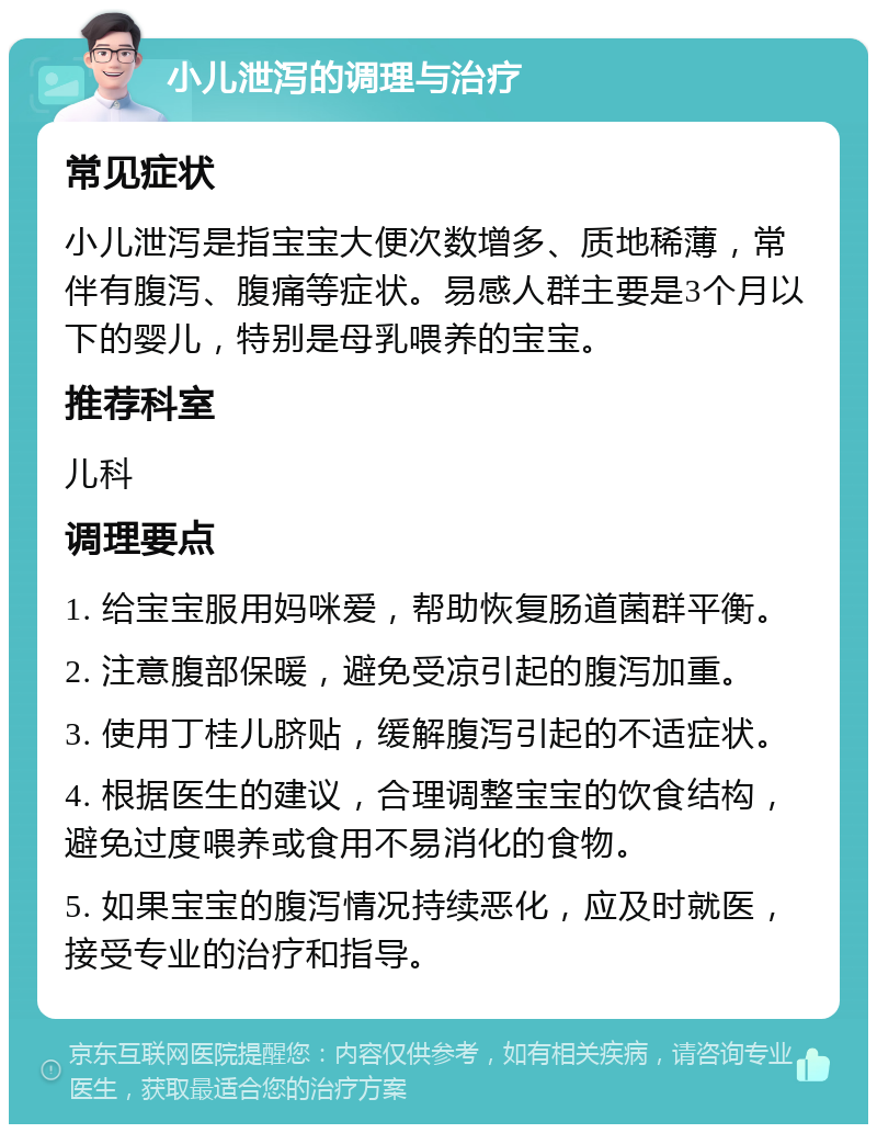 小儿泄泻的调理与治疗 常见症状 小儿泄泻是指宝宝大便次数增多、质地稀薄，常伴有腹泻、腹痛等症状。易感人群主要是3个月以下的婴儿，特别是母乳喂养的宝宝。 推荐科室 儿科 调理要点 1. 给宝宝服用妈咪爱，帮助恢复肠道菌群平衡。 2. 注意腹部保暖，避免受凉引起的腹泻加重。 3. 使用丁桂儿脐贴，缓解腹泻引起的不适症状。 4. 根据医生的建议，合理调整宝宝的饮食结构，避免过度喂养或食用不易消化的食物。 5. 如果宝宝的腹泻情况持续恶化，应及时就医，接受专业的治疗和指导。