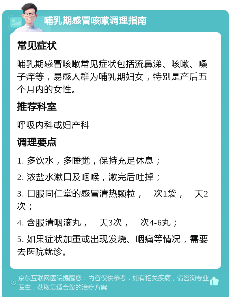 哺乳期感冒咳嗽调理指南 常见症状 哺乳期感冒咳嗽常见症状包括流鼻涕、咳嗽、嗓子痒等，易感人群为哺乳期妇女，特别是产后五个月内的女性。 推荐科室 呼吸内科或妇产科 调理要点 1. 多饮水，多睡觉，保持充足休息； 2. 浓盐水漱口及咽喉，漱完后吐掉； 3. 口服同仁堂的感冒清热颗粒，一次1袋，一天2次； 4. 含服清咽滴丸，一天3次，一次4-6丸； 5. 如果症状加重或出现发烧、咽痛等情况，需要去医院就诊。