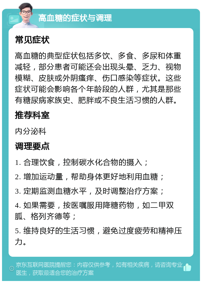 高血糖的症状与调理 常见症状 高血糖的典型症状包括多饮、多食、多尿和体重减轻，部分患者可能还会出现头晕、乏力、视物模糊、皮肤或外阴瘙痒、伤口感染等症状。这些症状可能会影响各个年龄段的人群，尤其是那些有糖尿病家族史、肥胖或不良生活习惯的人群。 推荐科室 内分泌科 调理要点 1. 合理饮食，控制碳水化合物的摄入； 2. 增加运动量，帮助身体更好地利用血糖； 3. 定期监测血糖水平，及时调整治疗方案； 4. 如果需要，按医嘱服用降糖药物，如二甲双胍、格列齐德等； 5. 维持良好的生活习惯，避免过度疲劳和精神压力。