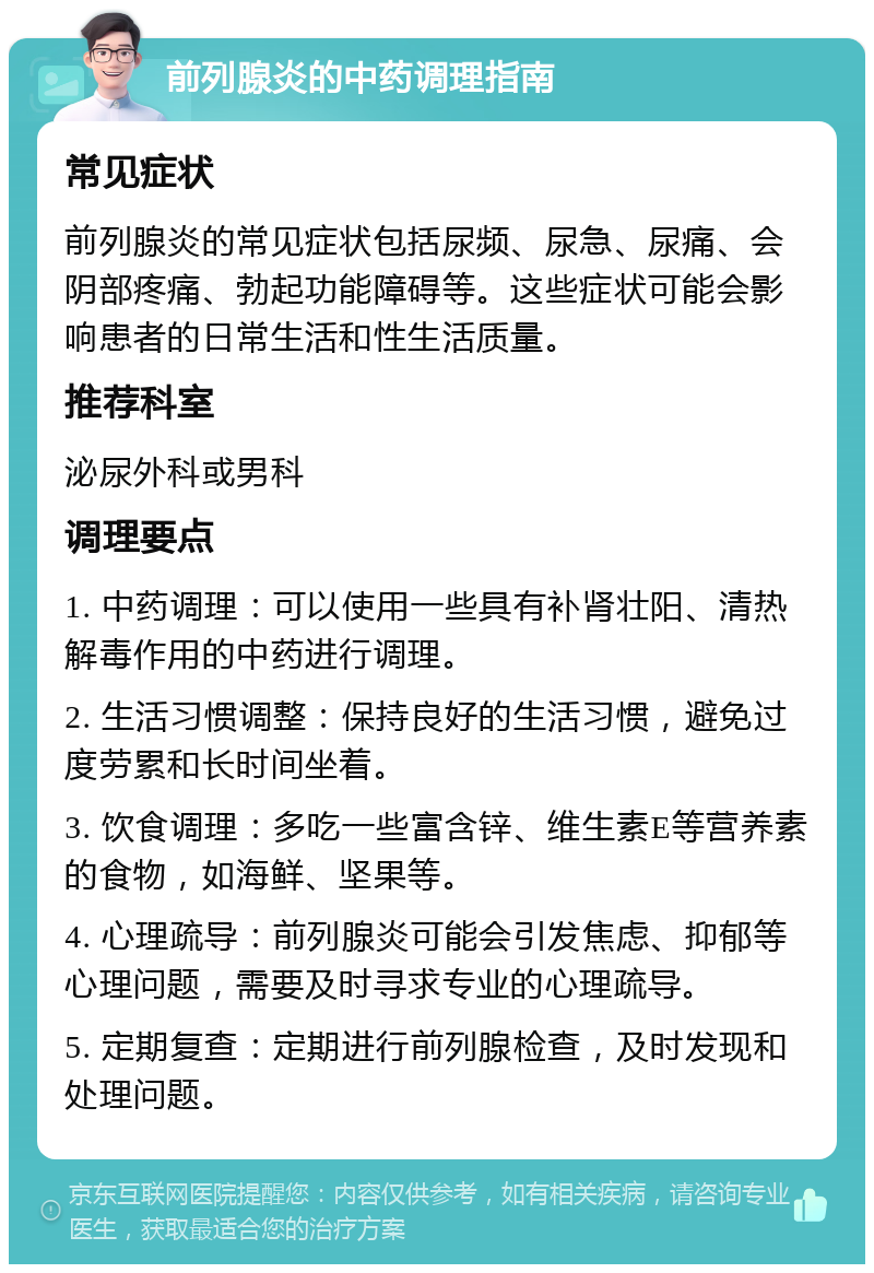 前列腺炎的中药调理指南 常见症状 前列腺炎的常见症状包括尿频、尿急、尿痛、会阴部疼痛、勃起功能障碍等。这些症状可能会影响患者的日常生活和性生活质量。 推荐科室 泌尿外科或男科 调理要点 1. 中药调理：可以使用一些具有补肾壮阳、清热解毒作用的中药进行调理。 2. 生活习惯调整：保持良好的生活习惯，避免过度劳累和长时间坐着。 3. 饮食调理：多吃一些富含锌、维生素E等营养素的食物，如海鲜、坚果等。 4. 心理疏导：前列腺炎可能会引发焦虑、抑郁等心理问题，需要及时寻求专业的心理疏导。 5. 定期复查：定期进行前列腺检查，及时发现和处理问题。